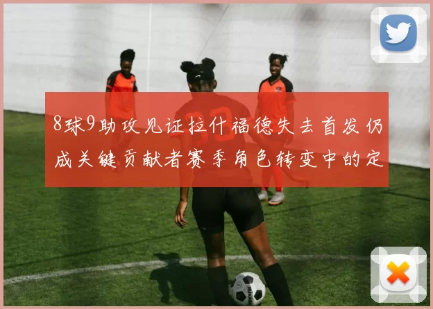 8球9助攻见证拉什福德失去首发仍成关键贡献者赛季角色转变中的定海神针